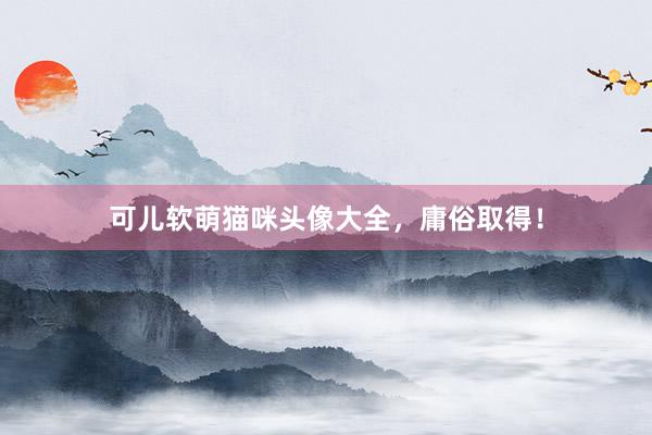 可儿软萌猫咪头像大全，庸俗取得！